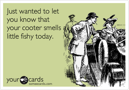 Just wanted to let
you know that
your cooter smells a
little fishy today.