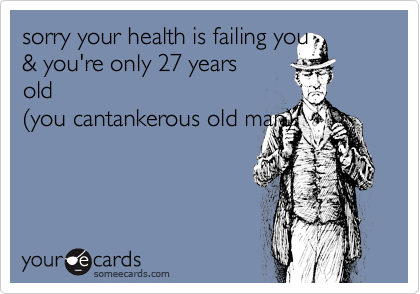sorry your health is failing you& you're only 27 yearsold(you cantankerous old man)