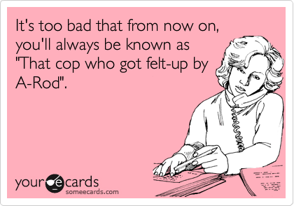 It's too bad that from now on,
you'll always be known as
"That cop who got felt-up by
A-Rod".