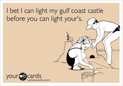 I bet I can light my gulf coast castle before you can light your's. 