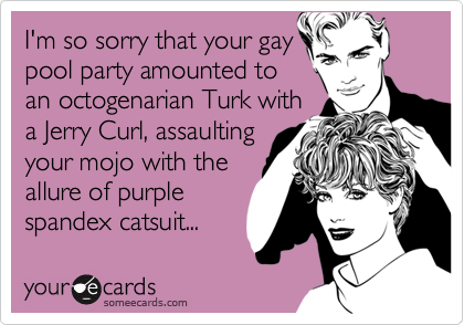 I'm so sorry that your gay
pool party amounted to
an octogenarian Turk with
a Jerry Curl, assaulting
your mojo with the
allure of purple
spandex catsuit...