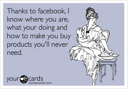 Thanks to facebook, I
know where you are,
what your doing and
how to make you buy
products you'll never
need.