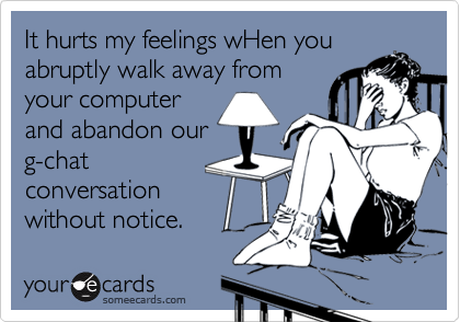 It hurts my feelings wHen you
abruptly walk away from
your computer
and abandon our
g-chat
conversation
without notice.