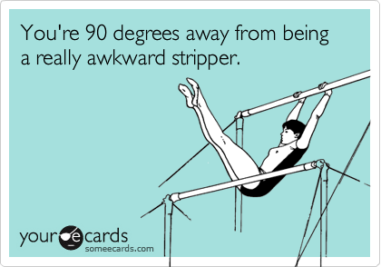 You're 90 degrees away from being a really awkward stripper.