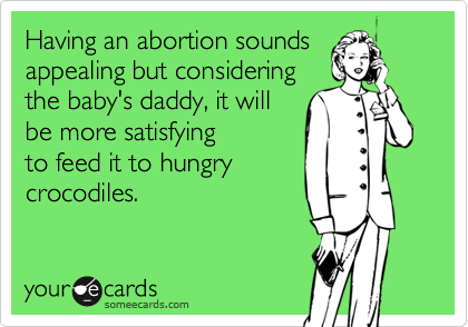 Having an abortion soundsappealing but consideringthe baby's daddy, it willbe more satisfyingto feed it to hungrycrocodiles.