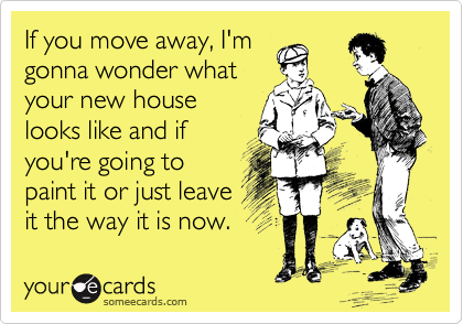 If you move away, I'm
gonna wonder what
your new house
looks like and if
you're going to
paint it or just leave
it the way it is now.