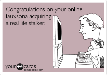 Congratulations on your online fauxsona acquiringa real life stalker.