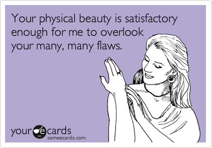 Your physical beauty is satisfactory enough for me to overlook
your many, many flaws.