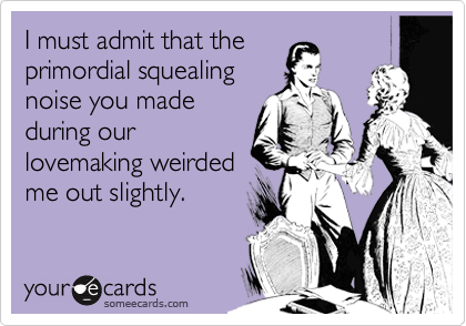 I must admit that the
primordial squealing
noise you made
during our
lovemaking weirded
me out slightly.