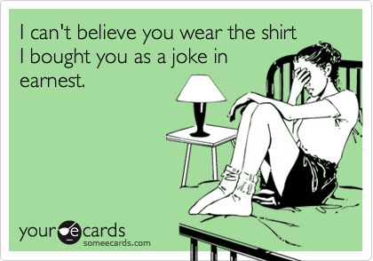 I can't believe you wear the shirt
I bought you as a joke in
earnest.