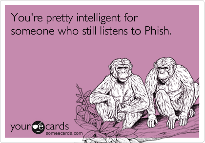 You're pretty intelligent for someone who still listens to Phish.
