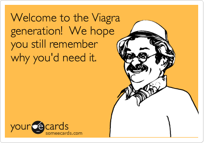 Welcome to the Viagra
generation!  We hope
you still remember
why you'd need it.