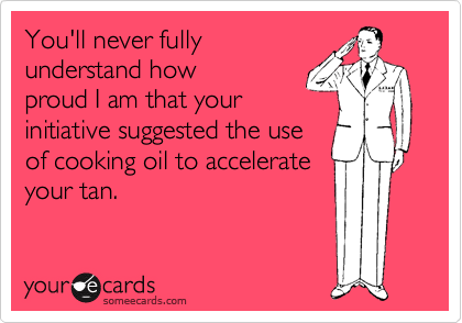 You'll never fully 
understand how
proud I am that your
initiative suggested the use
of cooking oil to accelerate
your tan. 
