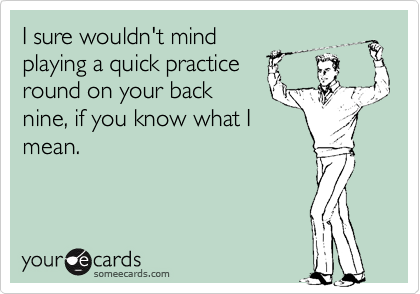 I sure wouldn't mind
playing a quick practice
round on your back
nine, if you know what I
mean.