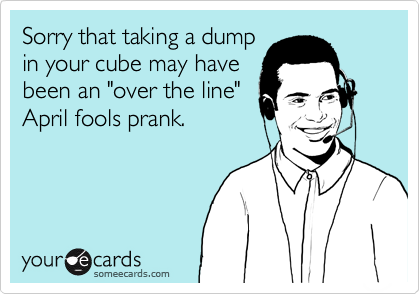 Sorry that taking a dumpin your cube may havebeen an "over the line"April fools prank.