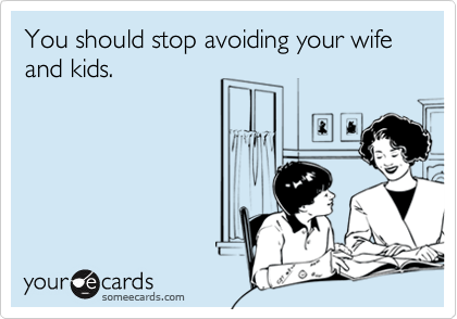 You should stop avoiding your wife and kids.