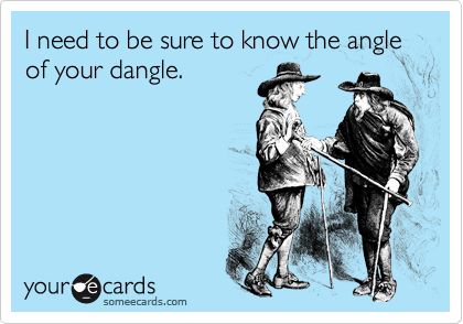 I need to be sure to know the angle of your dangle.