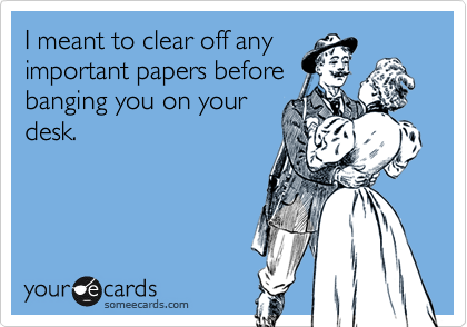 I meant to clear off any
important papers before
banging you on your
desk.