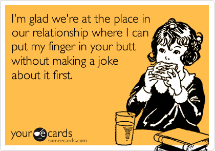 I'm glad we're at the place in
our relationship where I can
put my finger in your butt
without making a joke
about it first.