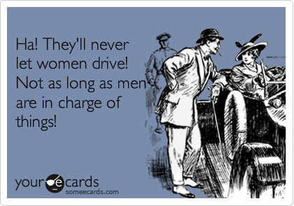 
Ha! They'll never 
let women drive! 
Not as long as men
are in charge of
things!
