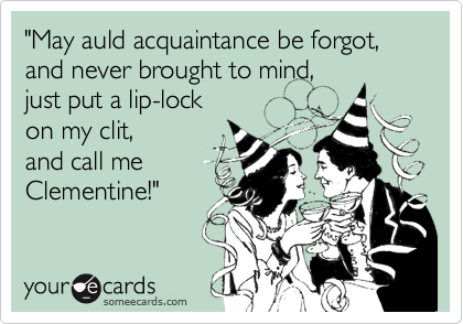 "May auld acquaintance be forgot,
and never brought to mind,
just put a lip-lock
on my clit,
and call me
Clementine!"