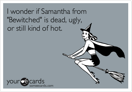 I wonder if Samantha from "Bewitched" is dead, ugly,
or still kind of hot.