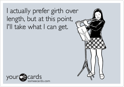 I actually prefer girth over
length, but at this point,
I'll take what I can get. 
