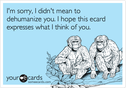 I'm sorry, I didn't mean to dehumanize you. I hope this ecard expresses what I think of you.