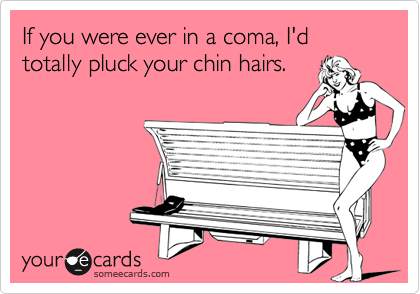If you were ever in a coma, I'd totally pluck your chin hairs.