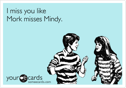 I miss you like 
Mork misses Mindy.