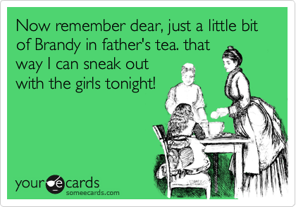 Now remember dear, just a little bit of Brandy in father's tea. that
way I can sneak out
with the girls tonight!