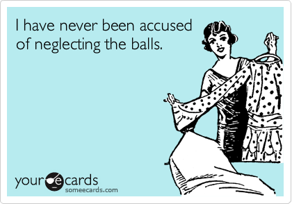 I have never been accusedof neglecting the balls.
