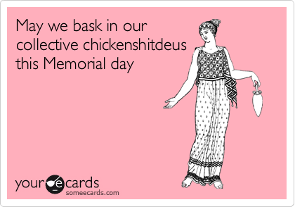 May we bask in our
collective chickenshitdeus
this Memorial day