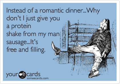 Instead of a romantic dinner...Why don't I just give you
a protein
shake from my man
sausage...It's
free and filling.