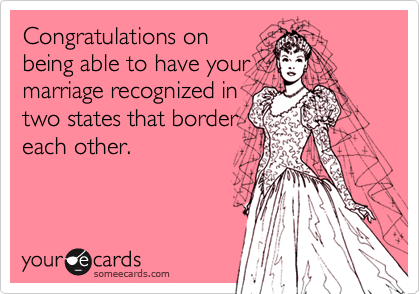 Congratulations on
being able to have your
marriage recognized in
two states that border
each other.
