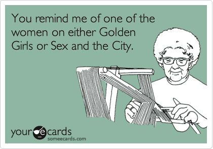 You remind me of one of the women on either Golden
Girls or Sex and the City.