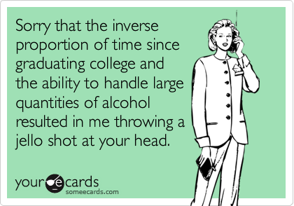 Sorry that the inverseproportion of time sincegraduating college andthe ability to handle largequantities of alcoholresulted in me throwing ajello shot at your head.