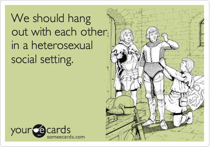 We should hang out with each otherin a heterosexualsocial setting.