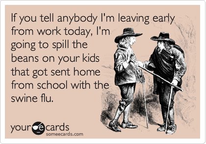 If you tell anybody I'm leaving early from work today, I'm
going to spill the
beans on your kids
that got sent home
from school with the
swine flu.