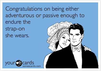 Congratulations on being either adventurous or passive enough to endure the
strap-on
she wears.
