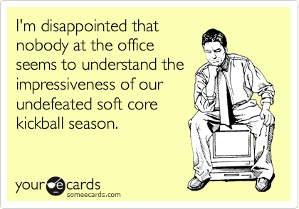 I'm disappointed that
nobody at the office
seems to understand the
impressiveness of our
undefeated soft core
kickball season.
