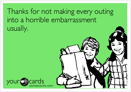 Thanks for not making every outing into a horrible embarrassment usually.