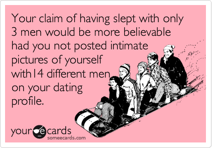 Your claim of having slept with only 3 men would be more believable had you not posted intimate pictures of yourself
with14 different men
on your dating
profile.