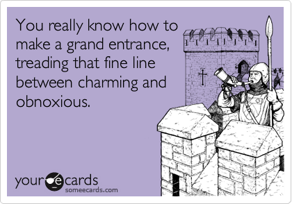 You really know how to 
make a grand entrance,
treading that fine line
between charming and
obnoxious.