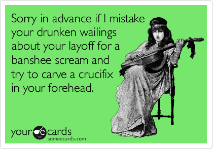 Sorry in advance if I mistake
your drunken wailings
about your layoff for a
banshee scream and
try to carve a crucifix 
in your forehead.