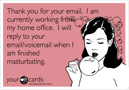 Thank you for your email.  I am currently working from
my home office.  I will
reply to your
email/voicemail when I
am finished
masturbating.
