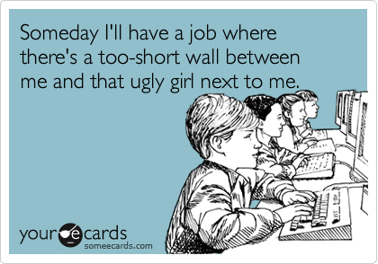 Someday I'll have a job where there's a too-short wall between me and that ugly girl next to me.