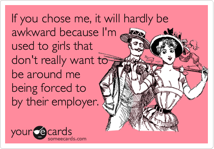 If you chose me, it will hardly be awkward because I'm
used to girls that
don't really want to
be around me
being forced to 
by their employer.