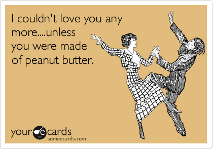 I couldn't love you any
more....unless
you were made
of peanut butter.