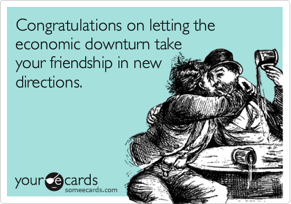 Congratulations on letting the economic downturn take
your friendship in new
directions.